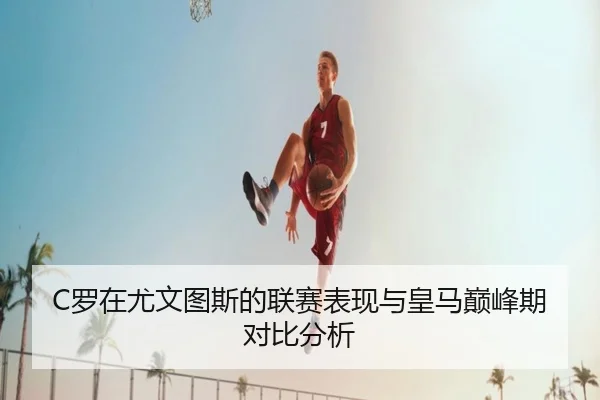 C罗在尤文图斯的联赛表现与皇马巅峰期对比分析